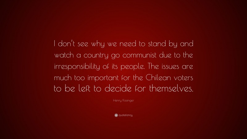 Henry Kissinger Quote: “I don’t see why we need to stand by and watch a country go communist due to the irresponsibility of its people. The issues are much too important for the Chilean voters to be left to decide for themselves.”