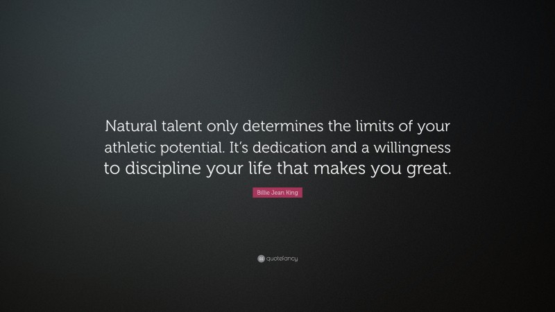 Billie Jean King Quote: “Natural talent only determines the limits of your athletic potential. It’s dedication and a willingness to discipline your life that makes you great.”