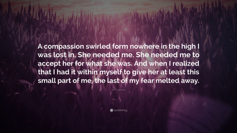 Kim Harrison Quote: “A compassion swirled form nowhere in the high I was lost in. She needed me. She needed me to accept her for what she was. And when I realized that I had it within myself to give her at least this small part of me, the last of my fear melted away.”