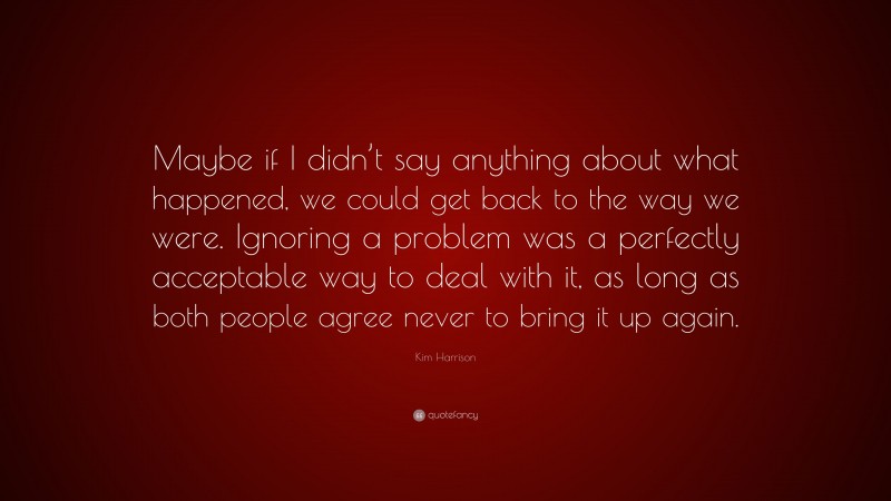 Kim Harrison Quote: “Maybe if I didn’t say anything about what happened, we could get back to the way we were. Ignoring a problem was a perfectly acceptable way to deal with it, as long as both people agree never to bring it up again.”