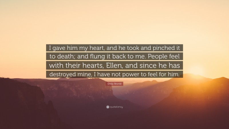 Emily Brontë Quote: “I gave him my heart, and he took and pinched it to death; and flung it back to me. People feel with their hearts, Ellen, and since he has destroyed mine, I have not power to feel for him.”