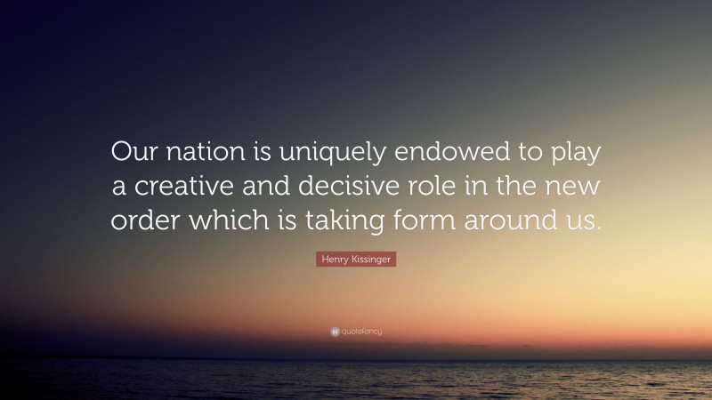 Henry Kissinger Quote: “Our nation is uniquely endowed to play a creative and decisive role in the new order which is taking form around us.”