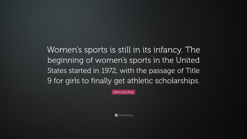 Billie Jean King Quote: “Women’s sports is still in its infancy. The beginning of women’s sports in the United States started in 1972, with the passage of Title 9 for girls to finally get athletic scholarships.”