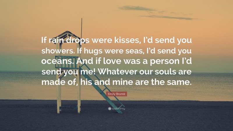Emily Brontë Quote: “If rain drops were kisses, I’d send you showers. If hugs were seas, I’d send you oceans. And if love was a person I’d send you me! Whatever our souls are made of, his and mine are the same.”