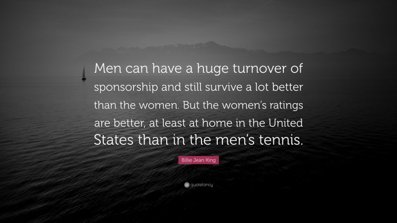 Billie Jean King Quote: “Men can have a huge turnover of sponsorship and still survive a lot better than the women. But the women’s ratings are better, at least at home in the United States than in the men’s tennis.”