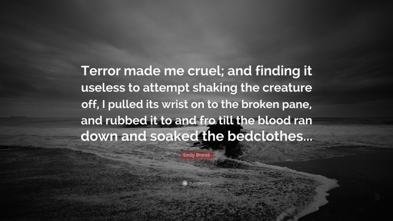 Emily Brontë Quote: “Terror made me cruel; and finding it useless to attempt shaking the creature off, I pulled its wrist on to the broken pane, and rubbed it to and fro till the blood ran down and soaked the bedclothes...”