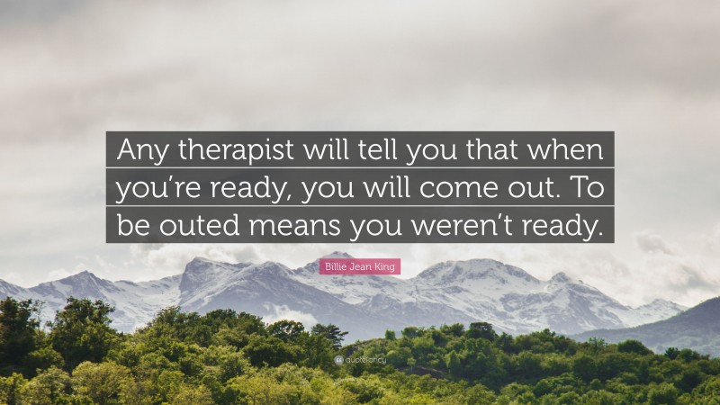Billie Jean King Quote: “Any therapist will tell you that when you’re ready, you will come out. To be outed means you weren’t ready.”