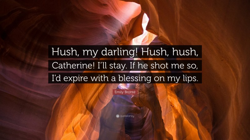 Emily Brontë Quote: “Hush, my darling! Hush, hush, Catherine! I’ll stay. If he shot me so, I’d expire with a blessing on my lips.”