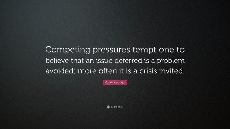 Henry Kissinger Quote: “Competing pressures tempt one to believe that an issue deferred is a problem avoided; more often it is a crisis invited.”