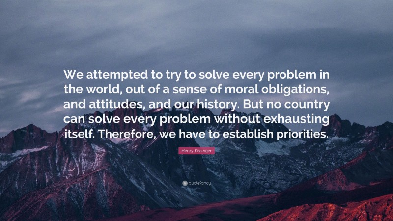 Henry Kissinger Quote: “We attempted to try to solve every problem in the world, out of a sense of moral obligations, and attitudes, and our history. But no country can solve every problem without exhausting itself. Therefore, we have to establish priorities.”