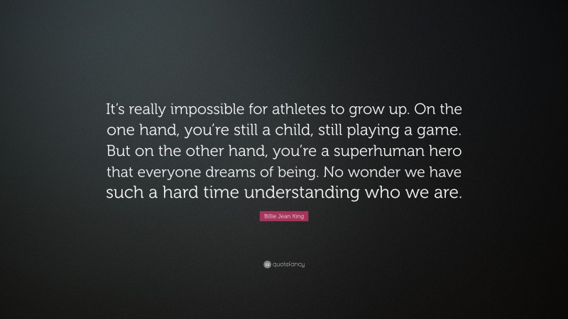 Billie Jean King Quote: “It’s really impossible for athletes to grow up. On the one hand, you’re still a child, still playing a game. But on the other hand, you’re a superhuman hero that everyone dreams of being. No wonder we have such a hard time understanding who we are.”