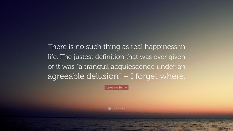 Laurence Sterne Quote: “There is no such thing as real happiness in life. The justest definition that was ever given of it was “a tranquil acquiescence under an agreeable delusion” – I forget where.”