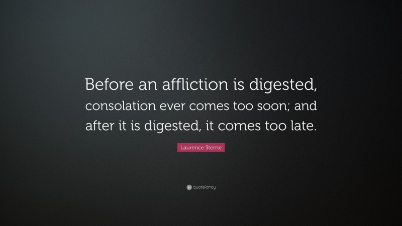 Laurence Sterne Quote: “Before an affliction is digested, consolation ever comes too soon; and after it is digested, it comes too late.”