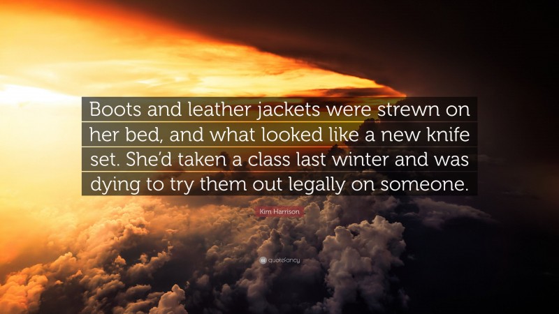 Kim Harrison Quote: “Boots and leather jackets were strewn on her bed, and what looked like a new knife set. She’d taken a class last winter and was dying to try them out legally on someone.”