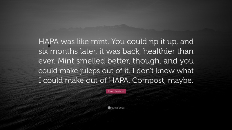 Kim Harrison Quote: “HAPA was like mint. You could rip it up, and six months later, it was back, healthier than ever. Mint smelled better, though, and you could make juleps out of it. I don’t know what I could make out of HAPA. Compost, maybe.”
