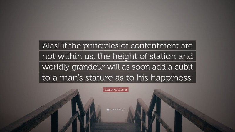 Laurence Sterne Quote: “Alas! if the principles of contentment are not within us, the height of station and worldly grandeur will as soon add a cubit to a man’s stature as to his happiness.”