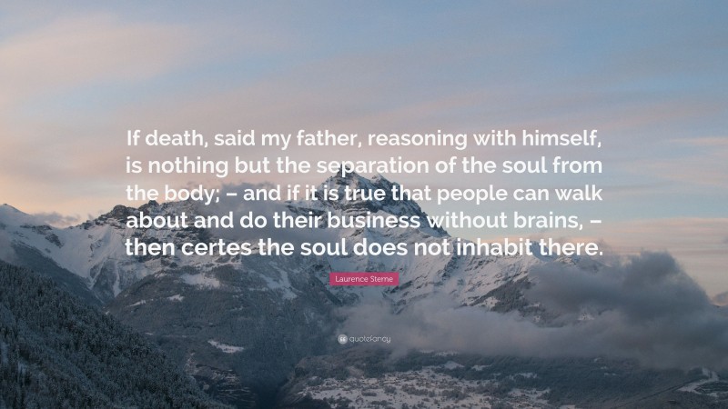 Laurence Sterne Quote: “If death, said my father, reasoning with himself, is nothing but the separation of the soul from the body; – and if it is true that people can walk about and do their business without brains, – then certes the soul does not inhabit there.”