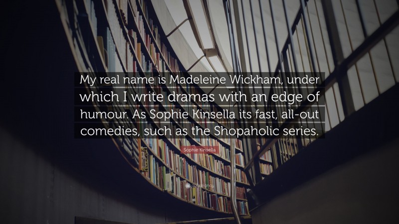 Sophie Kinsella Quote: “My real name is Madeleine Wickham, under which I write dramas with an edge of humour. As Sophie Kinsella its fast, all-out comedies, such as the Shopaholic series.”