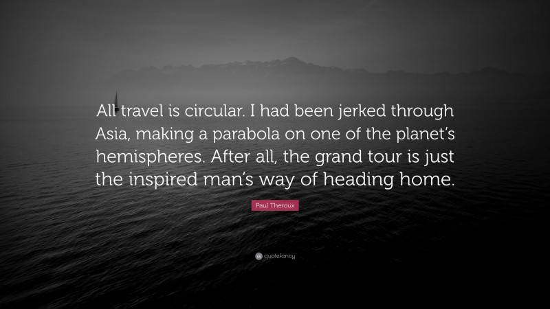 Paul Theroux Quote: “All travel is circular. I had been jerked through Asia, making a parabola on one of the planet’s hemispheres. After all, the grand tour is just the inspired man’s way of heading home.”