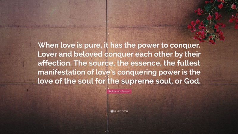 Radhanath Swami Quote: “When love is pure, it has the power to conquer. Lover and beloved conquer each other by their affection. The source, the essence, the fullest manifestation of love’s conquering power is the love of the soul for the supreme soul, or God.”