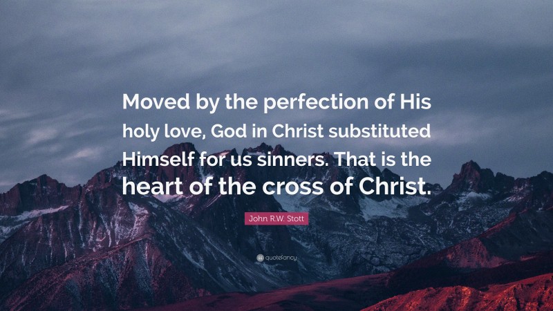 John R.W. Stott Quote: “Moved by the perfection of His holy love, God in Christ substituted Himself for us sinners. That is the heart of the cross of Christ.”