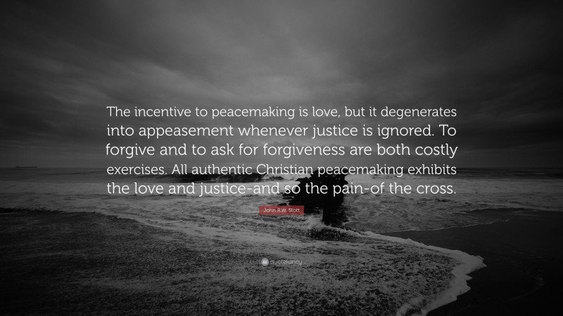 John R.W. Stott Quote: “The incentive to peacemaking is love, but it degenerates into appeasement whenever justice is ignored. To forgive and to ask for forgiveness are both costly exercises. All authentic Christian peacemaking exhibits the love and justice-and so the pain-of the cross.”