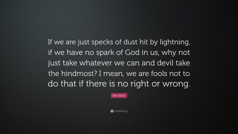 Ben Stein Quote: “If we are just specks of dust hit by lightning, if we have no spark of God in us, why not just take whatever we can and devil take the hindmost? I mean, we are fools not to do that if there is no right or wrong.”