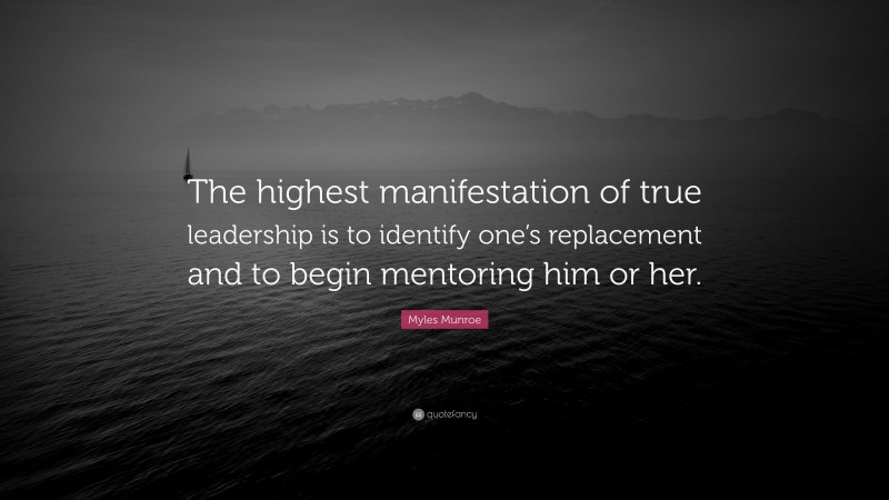 Myles Munroe Quote: “The highest manifestation of true leadership is to identify one’s replacement and to begin mentoring him or her.”