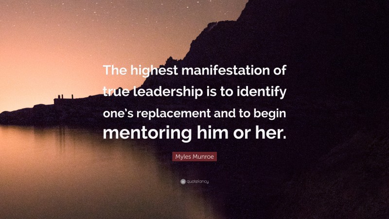 Myles Munroe Quote: “The highest manifestation of true leadership is to identify one’s replacement and to begin mentoring him or her.”