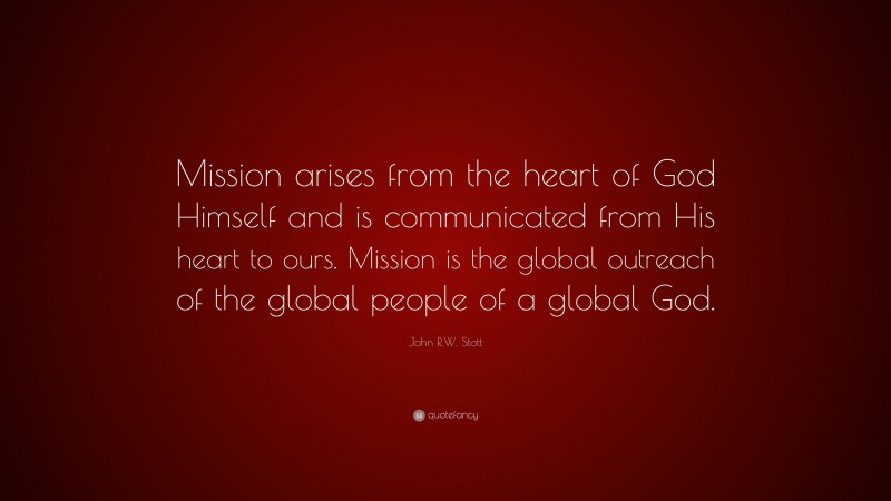 John R.W. Stott Quote: “Mission arises from the heart of God Himself and is communicated from His heart to ours. Mission is the global outreach of the global people of a global God.”