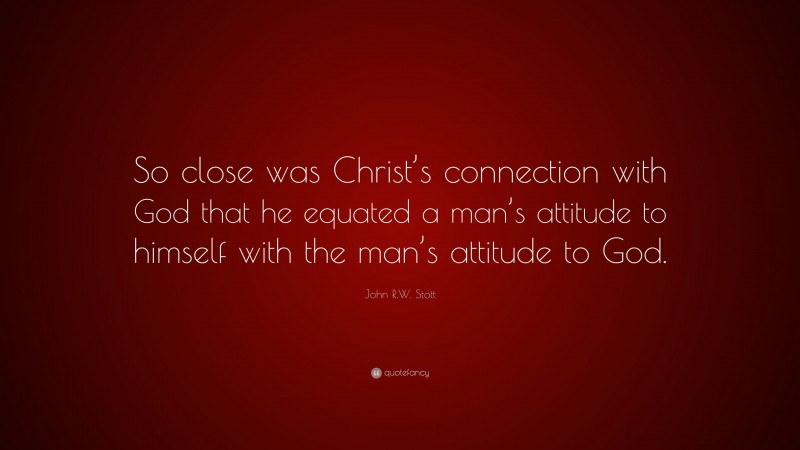 John R.W. Stott Quote: “So close was Christ’s connection with God that he equated a man’s attitude to himself with the man’s attitude to God.”