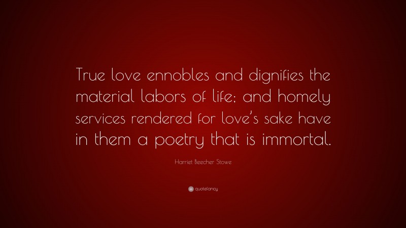 Harriet Beecher Stowe Quote: “True love ennobles and dignifies the material labors of life; and homely services rendered for love’s sake have in them a poetry that is immortal.”