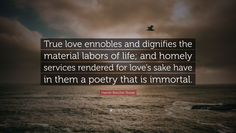 Harriet Beecher Stowe Quote: “True love ennobles and dignifies the material labors of life; and homely services rendered for love’s sake have in them a poetry that is immortal.”