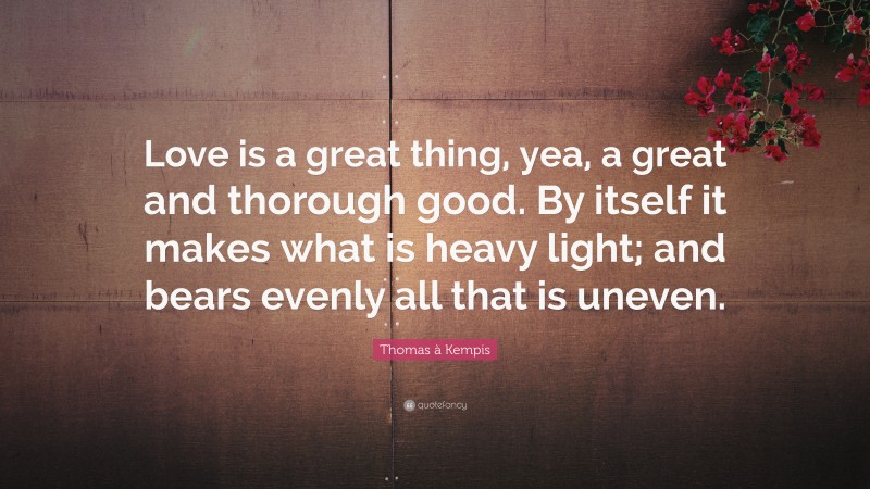 Thomas à Kempis Quote: “Love is a great thing, yea, a great and thorough good. By itself it makes what is heavy light; and bears evenly all that is uneven.”