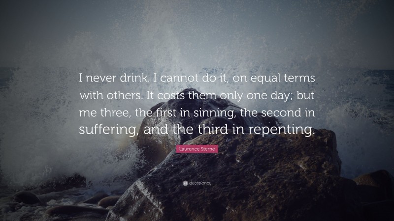Laurence Sterne Quote: “I never drink. I cannot do it, on equal terms with others. It costs them only one day; but me three, the first in sinning, the second in suffering, and the third in repenting.”
