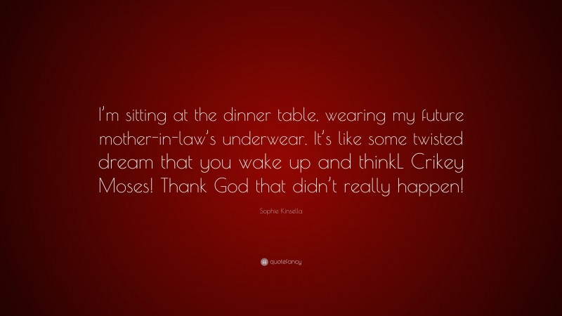 Sophie Kinsella Quote: “I’m sitting at the dinner table, wearing my future mother-in-law’s underwear. It’s like some twisted dream that you wake up and thinkL Crikey Moses! Thank God that didn’t really happen!”