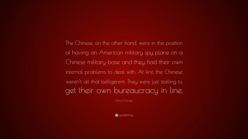 Henry Kissinger Quote: “The Chinese, on the other hand, were in the position of having an American military spy plane on a Chinese military base and they had their own internal problems to deal with. At first, the Chinese weren’t all that belligerent. They were just stalling to get their own bureaucracy in line.”