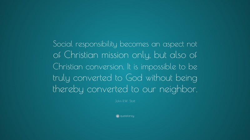 John R.W. Stott Quote: “Social responsibility becomes an aspect not of Christian mission only, but also of Christian conversion. It is impossible to be truly converted to God without being thereby converted to our neighbor.”