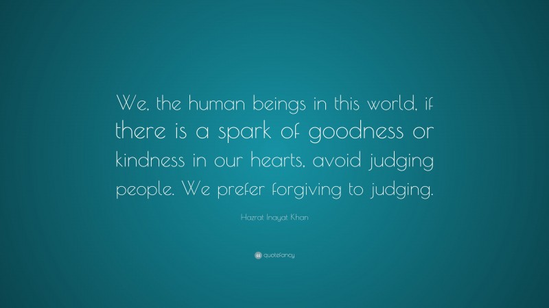 Hazrat Inayat Khan Quote: “We, the human beings in this world, if there is a spark of goodness or kindness in our hearts, avoid judging people. We prefer forgiving to judging.”