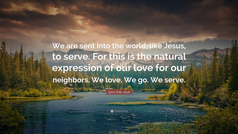 John R.W. Stott Quote: “We are sent into the world, like Jesus, to serve. For this is the natural expression of our love for our neighbors. We love. We go. We serve.”