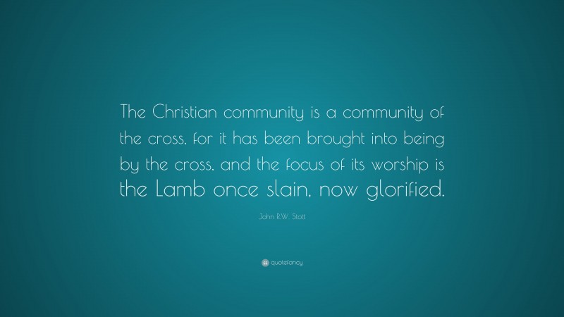 John R.W. Stott Quote: “The Christian community is a community of the cross, for it has been brought into being by the cross, and the focus of its worship is the Lamb once slain, now glorified.”