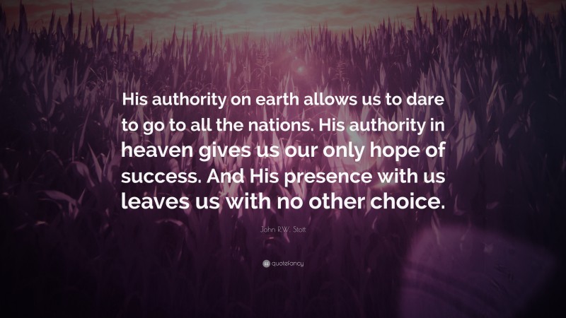 John R.W. Stott Quote: “His authority on earth allows us to dare to go to all the nations. His authority in heaven gives us our only hope of success. And His presence with us leaves us with no other choice.”