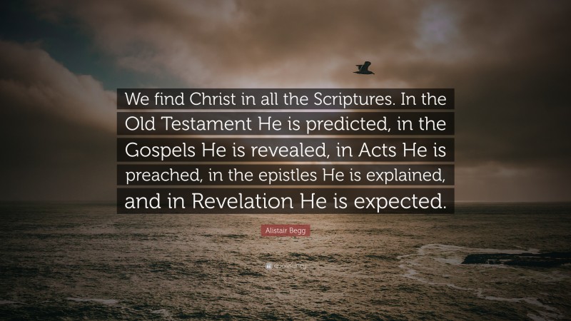 Alistair Begg Quote: “We find Christ in all the Scriptures. In the Old Testament He is predicted, in the Gospels He is revealed, in Acts He is preached, in the epistles He is explained, and in Revelation He is expected.”