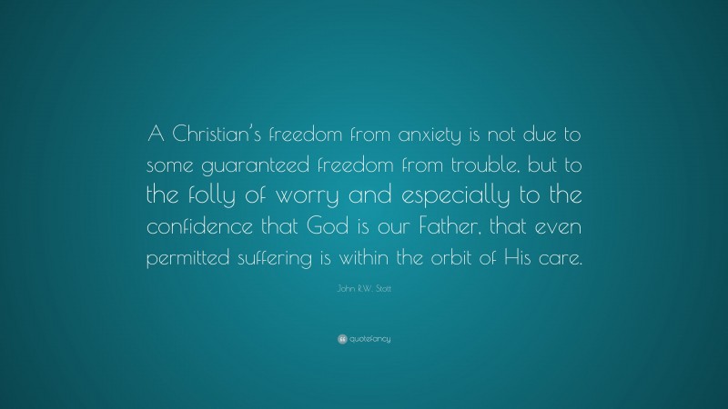 John R.W. Stott Quote: “A Christian’s freedom from anxiety is not due to some guaranteed freedom from trouble, but to the folly of worry and especially to the confidence that God is our Father, that even permitted suffering is within the orbit of His care.”