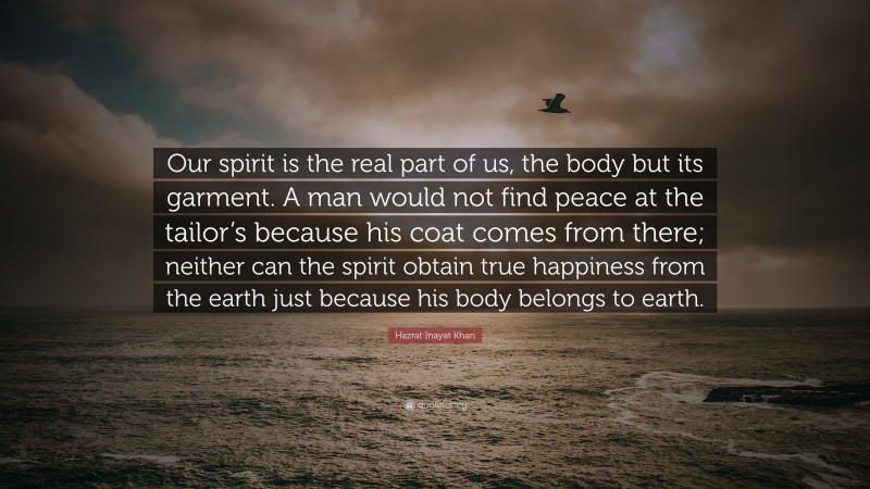 Hazrat Inayat Khan Quote: “Our spirit is the real part of us, the body but its garment. A man would not find peace at the tailor’s because his coat comes from there; neither can the spirit obtain true happiness from the earth just because his body belongs to earth.”