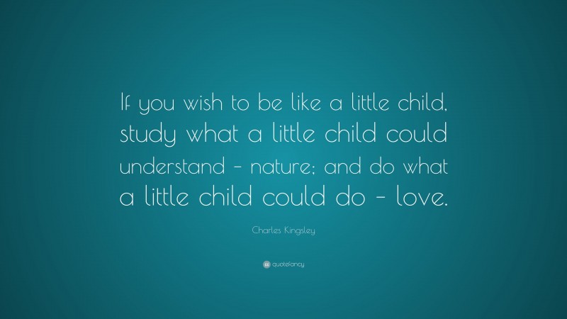 Charles Kingsley Quote: “If you wish to be like a little child, study what a little child could understand – nature; and do what a little child could do – love.”