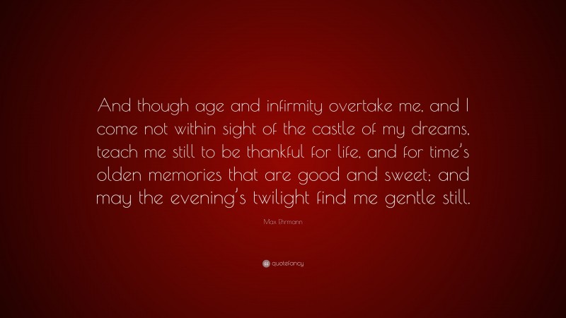 Max Ehrmann Quote: “And though age and infirmity overtake me, and I come not within sight of the castle of my dreams, teach me still to be thankful for life, and for time’s olden memories that are good and sweet; and may the evening’s twilight find me gentle still.”