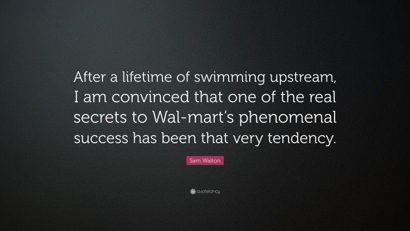 Sam Walton Quote: “After a lifetime of swimming upstream, I am convinced that one of the real secrets to Wal-mart’s phenomenal success has been that very tendency.”