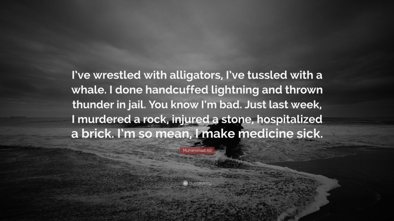 Muhammad Ali Quote: “I’ve wrestled with alligators, I’ve tussled with a whale. I done handcuffed lightning and thrown thunder in jail. You know I’m bad. Just last week, I murdered a rock, injured a stone, hospitalized a brick. I’m so mean, I make medicine sick.”