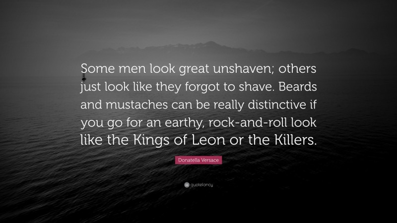 Donatella Versace Quote: “Some men look great unshaven; others just look like they forgot to shave. Beards and mustaches can be really distinctive if you go for an earthy, rock-and-roll look like the Kings of Leon or the Killers.”